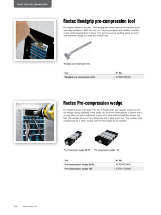 216 www.roxtec.com
CABLE AND PIPE MANAGEMENT
Roxtec Handgrip pre-compression tool
Tool Art. No
Handgrip pre-compression tool ICT0001000401
Roxtec Pre-compression wedge
Tool Art. No
Pre-compression wedge 60/40 5ICT000003691
Pre-compression wedge 120 ICT0001000500
For regular frames in all sizes. The handgrip pre-compression tool simplifies quick
and easy installation. With this tool, you can pre-compress the installed modules
evenly while keeping them in place. This gives you more packing space to insert
and install the wedge in a safe and smooth way.
For regular frames in all sizes. This tool is handy when you need to make room for
the wedge during assembly. It fits easily into the frame and expands to almost twice
its size when the bolt is tightened. Leave it for a few minutes and then loosen the
bolt. The wedge returns to its original size and is easy to pull out. The modules stay
compressed for a while, leaving room for the wedge to be inserted.
Handgrip pre-compression tool
Pre-compression wedge 120Pre-compression wedge 60/40
 