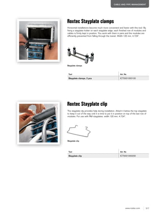 217www.roxtec.com
CABLE AND PIPE MANAGEMENT
Roxtec Stayplate clamps
Tool Art. No
Stayplate clamps, 2 pcs ICT0001000100
Roxtec Stayplate clip
Tool Art. No
Stayplate clip ICT0001000200
Horizontal installations become much more convenient and faster with this tool. By
fixing a stayplate holder on each stayplate edge, each finished row of modules and
cables is firmly kept in position. You work with them in pairs and the modules are
efficiently prevented from falling through the transit. Width 120 mm, 4.724".
The stayplate clip provides help during installation. Attach it below the top stayplate
to keep it out of the way until it is time to put it in position on top of the last row of
modules. For use with RM stayplates, width 120 mm, 4.724".
Stayplate clamps
Stayplate clip
 