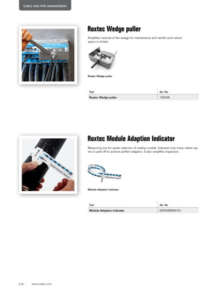 218 www.roxtec.com
CABLE AND PIPE MANAGEMENT
Roxtec Wedge puller
Roxtec Wedge puller
Tool Art. No
Roxtec Wedge puller 103248
Roxtec Module Adaption Indicator
Tool Art. No
Module Adaption Indicator IQR2009000101
Simplifies removal of the wedge for maintenance and retrofit work where
space is limited.
Measuring tool for easier selection of sealing module. Indicates how many rubber lay-
ers to peel off to achieve perfect adaption. It also simplifies inspection.
Module Adaption Indicator
 