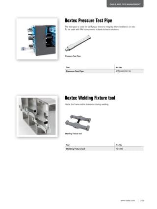 219www.roxtec.com
CABLE AND PIPE MANAGEMENT
Pressure Test Pipe
Roxtec Pressure Test Pipe
Tool Art. No
Pressure Test Pipe ICT2006000130
The test pipe is used for verifying a transit’s integrity after installation on site.
To be used with RM components in back-to-back solutions.
Welding Fixture tool
Roxtec Welding Fixture tool
Tool Art. No
Welding Fixture tool 121932
Holds the frame within tolerance during welding.
 