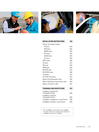 221www.roxtec.com
INSTALLATION INSTRUCTIONS 220
Roxtec rectangular system
S frame 222
SK frame 222
SBTB frame 222
SF frame 222
GHM frame 222
G frame 222
SRC frame 226
R frame 231
RS seal 233
SPM seal 235
RS PPS seal 237
RS PPS/S seal 239
ComSeal 241
CF 8/CF 32 frames 243
Sleev-it Fire penetration seal 245
Sleev-it Waterproof penetration seal 249
Sleev-it Transition collar 251
TRAININGS AND INSPECTIONS 253
Installation checkpoints,
rectangular frames 254
Installation checklist,
rectangular frames 258
Installation checkpoints, round frames 259
Installation checklist, round frames 263
Our installations instructions are available
on www.roxtec.com, and you can watch our
installation movies on YouTube.
 