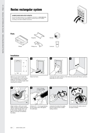 222 www.roxtec.com
INSTALLATIONINSTRUCTIONS–ROXTECRECTANGULARSYSTEM–PAGE1/4
Installation
2 3 4
5
1
Hh
120
7 80.16
Measure your frame height (H).
This corresponds to your packing
height (h) according to the table.
Consider your packing height when
inserting the modules.
Clean the frame. Lubricate the inside surfaces of the frame all around with Roxtec Lubricant,
especially into the corners.
Achieve a 0.1–1.0 mm gap between
the two halves when held against
the cable/pipe.
Lubricate all modules thoroughly,
both the inside and the outside
sealing surfaces.
Do not remove the center cores of
the spare modules.
Adapt modules, which are to hold
cables or pipes, by peeling off layers
until you reach the gap seen in pic.
6. The number of layers may not
differ by more than one between
the halves.
Parts
Wedge
Stayplate
Wedge clip Lubricant
Module
Roxtec rectangular system
ALWAYS CHECK OUR LATEST UPDATES
You find the latest versions of our installations instructions on www.roxtec.com.
Roxtec can and will not take responsibility for transits that are not installed
according to the latest installation instructions.
 
