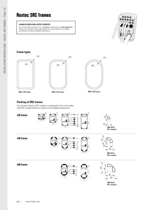 226 www.roxtec.com
INSTALLATIONINSTRUCTIONS–ROXTECSRCFRAMES–PAGE1/5
Roxtec SRC frames
SRC r40 frameSRC r20 frame
RM 20/0
RC module
r30
r20
2020
40
40
60
20
20
40
40
60
r40 r60
r50 r70
SRC r60 frame
RM 40/0
RC module
RM 60/0
RC module
Frame types
Packing of SRC frames
You will need 4 pieces of RC modules to compensate for the corner radius.
These RC modules will have an impact on the available packing space.
160
40
100
160
180
20
20
RM 20
220
r20 frame
r40 frame
r60 frame
ALWAYS CHECK OUR LATEST UPDATES
You find the latest versions of our installations instructions on www.roxtec.com.
Roxtec can and will not take responsibility for transits that are not installed
according to the latest installation instructions.
 