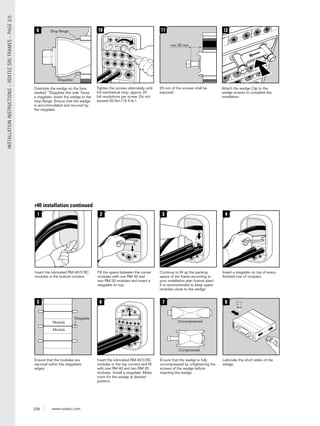228 www.roxtec.com
INSTALLATIONINSTRUCTIONS–ROXTECSRCFRAMES–PAGE3/5
10
Tighten the screws alternately until
full mechanical stop, approx 20
full revolutions per screw. Do not
exceed 20 Nm (15 ft.lb.).
min 25 mm
11
25 mm of the screws shall be
exposed.
12
Attach the wedge Clip to the
wedge screws to complete the
installation.
9
Orientate the wedge so the face
marked “Stayplate this side”faces
a stayplate. Insert the wedge to the
stop ﬂange. Ensure that the wedge
is accommodated and secured by
the stayplate.
Stayplate
Stop ﬂange
r40 installation continued
www.roxtec.com
8
Lubricate the short sides of the
wedge.
1
Insert the lubricated RM 40/0 RC
modules in the bottom corners.
2
Fill the space between the corner
modules with one RM 40 and
two RM 20 modules and insert a
stayplate on top.
3
Continue to ﬁll up the packing
space of the frame according to
your installation plan (transit plan).
It is recommended to keep spare
modules close to the wedge.
4
Insert a stayplate on top of every
ﬁnished row of modules.
6
Insert the lubricated RM 40/0 RC
modules in the top corners and ﬁll
with one RM 40 and two RM 20
modules. Install a stayplate. Make
room for the wedge at desired
position.
7
Ensure that the wedge is fully
uncompressed by untightening the
screws of the wedge before
inserting the wedge.
Compressed
Uncompressed
5
Ensure that the modules are
secured within the stayplates
edges.
Stayplate
Module
Module
 