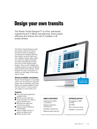 23www.roxtec.com
The Roxtec Transit Designer simpli-
fies product selection as well as
the entire process of designing,
purchasing and installing cable and
pipe transits. Its batch import with
auto validation feature helps design-
ers create and update thousands
of transits automatically and take
full control of their largest project
designs. They can also validate their
complete project by using the Roxtec
CAD symbols and the Roxtec Transit
Designer for easy incorporation of
transits into the design of the entire
ship or vessel.
Always available, everywhere
Roxtec Transit Designer is accessible
online. You can share your work with
project teams worldwide, and Roxtec
experts are always available through
the chat function. To start using it,
just register on www.roxtec.com.
Features
■ Free web-based application,
available online
■ Simple product selection
■ Copy and paste for cable or
pipe schedule inputs
■ Manufacturer-approved
engineering outputs
■ Improve project efficiency
and flexibility
■ Import multiple transits to
speed up design work
■ Reduce project risks
Design your own transits
The Roxtec Transit Designer™ is a free, web-based
engineering tool. It allows auto-planning, drives project
efficiency and reduces the risk of mistakes in all
project phases.
SIMPLE USER INPUT
Cable/pipe schedule
or estimates
Sealing/certification
requirements
Installation preferences
Material quality selection
APPROVED OUTPUT
2D drawings in DXF
and PDF
3D STEP
Bill of material in Excel
Installation instructions
GET STARTED ON
roxtec.com
 