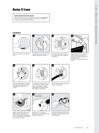 231www.roxtec.com
INSTALLATIONINSTRUCTIONS–ROXTECRFRAME–PAGE1/2
3
Insert the frame into the sleeve/
hole. Please see table “Aperture
dimensions”.
2
Lubricate the frame sparsely on the
outside with Roxtec Lubricant.
4
If pipes/cables are pre-routed, an
R frame can be cut open with a
sharp tool. Cut the longside open
between screws.
For R100, cut between screw and
corner.
5
Push the front ﬁttings to the sides.
Lubricate the inside of the frame
thoroughly, especially into the
corners.
6
If the frame is provided with a net,
cut or bend the net with a sharp
tool, or your ﬁngers, to enable
cables/pipes to pass through at
their position in the frame.
7
Pull the cables through. Please see
note on reverse page.
8
Adapt modules which are to seal
cables or pipes by peeling off
layers until you reach the gap seen
in pic. 9. The halves may not differ
by more than one layer.
10
Lubricate all modules for the frame
thoroughly, both the inside and the
outside surfaces.
1
Remove any dirt from the sleeve/
hole.
9
Achieve a 0.1-1.0 mm gap
between the two halves when held
against the cable/pipe.
0.1–1.0 mm
0.004-0.039”
Installation
Roxtec R frame
ALWAYS CHECK OUR LATEST UPDATES
You find the latest versions of our installations instructions on www.roxtec.com.
Roxtec can and will not take responsibility for transits that are not installed
according to the latest installation instructions.
 