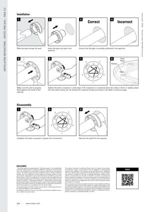 236 www.roxtec.com
INSTALLATIONINSTRUCTIONS–ROXTECSPMSEAL–PAGE2/2
Disassembly
Installation
1
Slide the pipe through the seal.
2
Insert the pipe and seal in the
aperture.
3
Ensure that the pipe is centrally positioned in the aperture.
4
5
Make sure the seal is properly
ﬁtted against the inside of the
opening.
3
Remove the seal from the opening.
6
Tighten the bolts crosswise in small steps. Full compression is achieved when the rubber is ﬂush or slightly raised
from the steel casing. Do not exceed the maximum torque according to the table on previous page.
1
Untighten the bolts crosswise in quarter turn increments.
2
1
2
3 4
7
1
2
3 4
5
5
8 Steel
ﬁtting
Rubber
g
rr
Roxtec®andMultidiamArticlenumber:153048Documentnumber:DOC-0000116versionA
Correct Incorrect
DISCLAIMER
”The Roxtec cable entry sealing system (”the Roxtec system”) is a modularbased
system of sealing products consisting of different components. Each and every
one of the components is necessary for the best performance of the Roxtec
system. The Roxtec system has been certiﬁed to resist a number of different
hazards. Any such certiﬁcation, and the ability of the Roxtec system to resist
such hazards, is dependent on all components that are installed as a part of the
Roxtec system. Thus, the certiﬁcation is not valid and does not apply unless all
components installed as part of the Roxtec system are manufactured by or under
license from Roxtec (“authorized manufacturer”). Roxtec gives no performance
guarantee with respect to the Roxtec system, unless (I) all components installed
as part of the Roxtec system are manufactured by an authorized manufacturer
and (II) the purchaser is in compliance with (a), and (b), below.
(a) During storage, the Roxtec system or part thereof, shall be kept indoors in
its original packaging at room temperature.
(b) Installation shall be carried out in accordance with Roxtec installation instruc-
tions in effect from time to time.
The product information provided by Roxtec does not release the purchaser
of the Roxtec system, or part thereof, from the obligation to independently
determine the suitability of the products for the intended process, installation
and/or use. Roxtec gives no guarantee for the Roxtec system or any part thereof
and assumes no liability for any loss or damage whatsoever, whether direct,
indirect, consequential, loss of proﬁt or otherwise, occurred or caused by the
Roxtec systems or installations containing components not manufactured by an
authorized manufacturer and/or occurred or caused by the use of the Roxtec
system in a manner or for an application other than for which the Roxtec system
was designed or intended.
Roxtec expressly excludes any implied warranties of merchantability and ﬁtness
for a particular purpose and all other express or implied representations and
warranties provided by statute or common law. User determines suitability of the
Roxtec system for intended use and assumes all risk and liability in connection
therewith. In no event shall Roxtec be liable for indirect, consequential, punitive,
special, exemplary or incidental damages or losses.”
VIDEO
 