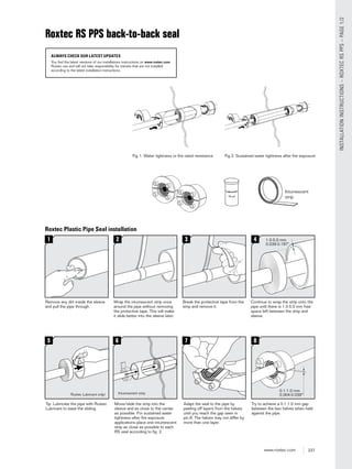 237www.roxtec.com
INSTALLATIONINSTRUCTIONS–ROXTECRSPPS–PAGE1/2
Roxtec Plastic Pipe Seal installation
Continue to wrap the strip onto the
pipe until there is 1.0-5.0 mm free
space left between the strip and
sleeve.
Wrap the intumescent strip once
around the pipe without removing
the protective tape. This will make
it slide better into the sleeve later.
Break the protective tape from the
strip and remove it.
Tip: Lubricate the pipe with Roxtec
Lubricant to ease the sliding.
Try to achieve a 0.1-1.0 mm gap
between the two halves when held
against the pipe.
Move/slide the strip into the
sleeve and as close to the center
as possible. For sustained water
tightness after ﬁre exposure
applications place one intumescent
strip as close as possible to each
RS seal according to ﬁg. 2.
Adapt the seal to the pipe by
peeling off layers from the halves
until you reach the gap seen in
pic.8. The halves may not differ by
more than one layer.
Remove any dirt inside the sleeve
and pull the pipe through.
Roxtec RS PPS back-to-back seal
ALWAYS CHECK OUR LATEST UPDATES
You find the latest versions of our installations instructions on www.roxtec.com.
Roxtec can and will not take responsibility for transits that are not installed
according to the latest installation instructions.
Fig 2: Sustained water tightness after ﬁre exposureFig 1: Water tightness or ﬁre rated resistance
 
