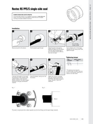 239www.roxtec.com
INSTALLATIONINSTRUCTIONS–ROXTECPPS/S–PAGE1/2
Installation
Adapt the seal to the pipe by
peeling off layers from the halves
until you reach the gap seen in
pic.4. The halves may not differ by
more than one layer.
Remove any dirt in the sleeve. Pull the plastic pipe through. Try to achieve a 0.1-1.0 mm gap
between the two halves when held
against the pipe.
0.1−1.0 mm
0.004−0.039"
Tighten the screws crosswise.
This will compress and seal the
RS PPS/S. See table for approx.
torque. See ﬁg. 1 and 2 for
reference.
Lubricate thoroughly on the inside
and sparsely on the outside of the
rubber surfaces of the seal with
Roxtec Lubricant. No need to apply
lubricant to the grey intumescent
material.
Insert the halves, one by one, into
the sleeve.
* The tightening torque depends
on several things, e.g cable or pipe size,
amount of used lubricant, sleeve size or
material in the cable sheath.
Size: Approx. torque*
RS PPS/S (Nm)
25 - 31 1
43 - 100 4
125 - 150 7
Tightening torque
The seal is compressed when rubber expands over the front ﬁttings and the layers bulge outwards.
Sleeve
Fig. 1 Fig. 2
Roxtec RS PPS/S single-side seal
ALWAYS CHECK OUR LATEST UPDATES
You find the latest versions of our installations instructions on www.roxtec.com.
Roxtec can and will not take responsibility for transits that are not installed
according to the latest installation instructions.
 