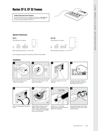 243www.roxtec.com
INSTALLATIONINSTRUCTIONS–ROXTECCF8,CF32FRAMES–PAGE1/2
Roxtec CF 8, CF 32 frames
ALWAYS CHECK OUR LATEST UPDATES
You find the latest versions of our installations instructions on www.roxtec.com.
Roxtec can and will not take responsibility for transits that are not installed
according to the latest installation instructions.
Aperture dimensions
Installation
5.000±0.02
2.402±0.02
(0.157")
Cut a rectangular opening in the cabinet according to above tables.
0.02
0.02
(0.157")
1
Insert the CF frame from the
outside of the cabinet.
3
Fasten the hexagon nuts on the
backside.
5
Insert the cables/pipes through the
frame.
7
Achieve a 0.1-1.0 mm gap
between the two halves when held
against the cable/pipe.
8
Lubricate all modules for the frame
thoroughly, both the inside and the
outside surfaces.
6
Adapt modules which are to hold
cables or pipes by peeling off
layers until you reach the gap seen
in pic. 7. The halves may not differ
by more than one layer.
4
Lubricate the inside surfaces of
the frame with Roxtec Lubricant,
especially into the corners.
2
Insert the counter frame from the
inside of the cabinet.
 