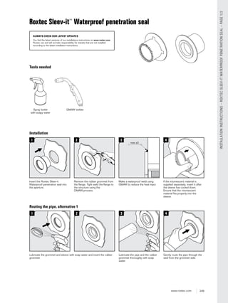 249www.roxtec.com
INSTALLATIONINSTRUCTIONS–ROXTECSLEEV-ITWATERPROOFPENETRATIONSEAL–PAGE1/2
Roxtec Sleev-it™
Waterproof penetration seal
ALWAYS CHECK OUR LATEST UPDATES
You find the latest versions of our installations instructions on www.roxtec.com.
Roxtec can and will not take responsibility for transits that are not installed
according to the latest installation instructions.
Tools needed
Spray bottle
with soapy water
GMAW welder
Installation
1
Insert the Roxtec Sleev-it
Waterproof penetration seal into
the aperture.
2
Remove the rubber grommet from
the ﬂange. Tight weld the ﬂange to
the structure using the
GMAW-process.
3
Make a waterproof weld using
GMAW to reduce the heat input.
4
If the intumescent material is
supplied separately, insert it after
the sleeve has cooled down.
Ensure that the intumescent
material ﬁts properly into the
sleeve.
max a3
Routing the pipe, alternative 1
1
Lubricate the grommet and sleeve with soap water and insert the rubber
grommet.
3
Lubricate the pipe and the rubber
grommet thoroughly with soap
water.
4
Gently route the pipe through the
seal from the grommet side.
2
 