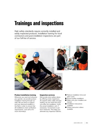 253www.roxtec.com
Product installation training
Whenever you want and wherever
you operate, we provide product
installation training through our
staff. We are there to support
and train electrical installers in
the field in order to ensure that
all installations meet certification
requirements. Just call us for
more information.
Inspection services
We provide extra safety values
by offering onsite inspections.
As experts within cable and pipe
sealing, we can check the prod-
ucts after the installation, verify
the actual installation, and, if
necessary, recommend or per-
form measures. This helps you
eliminate any inspection failures.
Trainings and inspections
High safety standards require correctly installed and
easily inspected products. Installation training for local
contractors and post-installation inspections are part
of our full line of service.
■ Reduce installation time and
labor costs
■ Ensure quality installation
■ Make sure your installers are
trained
■ Installation instructions
available
■ Online instruction videos
available
 
