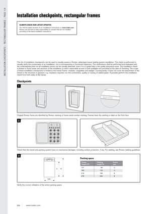 254 www.roxtec.com
INSTALLATIONCHECKPOINTS–RECTANGULARFRAMES–PAGE1/4
Checkpoints
1
Original Roxtec frame are identiﬁed by Roxtec marking or frame serial number marking. Frames have the marking or label on the front face.
3
Verify the correct utilization of the entire packing space.
2
Check that the transit and packing system have no mechanical damages, including surface protection, if any. For welding, see Roxtec welding guidelines.
This list of installation checkpoints can be used to visually assess a Roxtec cable/pipe transit sealing system installation. The check is performed to
visually verify the correctness of an installation, not a commissioning or functional inspection. The veriﬁcations shall be performed and evaluated with
the understanding that not all installation errors can be visually detected, even if it is a great help in the quality assurance work. The installation check
is limited to those areas and sections of the installation to which reasonable access is both available and permitted at the date of checking. The scope
of these installation checkpoints is limited to the transit (frame, modules, stayplates and wedge). Consequently, it does not cover the attachment of the
transit to the structure in question, e.g. insulation required, nor the correctness, quality or routing of cables/pipes. If possible perform the installation
check from both sides of the transit.
Packing space
101 60 2
160 120 4
218 180 6
278 240 8
Packing
height (h)
Frame
size
Frame
height (H)
h H
120
Installation checkpoints, rectangular frames
ALWAYS CHECK OUR LATEST UPDATES
You find the latest versions of our installations instructions on www.roxtec.com.
Roxtec can and will not take responsibility for transits that are not installed
according to the latest installation instructions.
 
