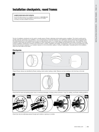 259www.roxtec.com
INSTALLATIONCHECKPOINTS–ROUNDFRAMES–PAGE1/4
Checkpoints
1
Original Roxtec sleeves are identiﬁed by Roxtec marking, serial number marking or label. Sleeves can have marking on the front face or the side.
NoYes Yes No3
Check that only one cable/pipe passes through each module or opening in a module.
No2
Check that the transit and packing system have no mechanical damages, including surface protection, if any. For welding, see Roxtec welding guidelines.
This list of installation checkpoints can be used to visually assess a Roxtec cable/pipe transit sealing system installation. The check is performed to
visually verify the correctness of an installation, not a commissioning or functional inspection. The veriﬁcations shall be performed and evaluated with
the understanding that not all installation errors can be visually detected, even if it is a great help in the quality assurance work. The installation check
is limited to those areas and sections of the installation to which reasonable access is both available and permitted at the date of checking. The scope
of these installation checkpoints is limited to the transit (frame, modules, stayplates and wedge). Consequently, it does not cover the attachment of the
transit to the structure in question, e.g. insulation required, nor the correctness, quality or routing of cables/pipes. If possible perform the installation
check from both sides of the transit.
Installation checkpoints, round frames
ALWAYS CHECK OUR LATEST UPDATES
You find the latest versions of our installations instructions on www.roxtec.com.
Roxtec can and will not take responsibility for transits that are not installed
according to the latest installation instructions.
 