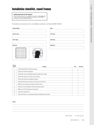 263www.roxtec.com
INSTALLATIONCHECKLIST–ROUNDFRAMES/SEALS–PAGE1/1
Installation checklist, round frames
ALWAYS CHECK OUR LATEST UPDATES
You find the latest versions of our installations instructions on www.roxtec.com.
Roxtec can and will not take responsibility for transits that are not installed
according to the latest installation instructions.
Project/object:
Transit name:
Frame type:
Opening:
Date:
Full name:
Company:
Signature:
Check-
point Activity OK Not OK
1 Verify original Roxtec sleeve by marking.
2 Check for mechanical damages.
3 Check that only one cable/pipe passes through each module.
4 Check that there are no center cores missing.
5 Check that all bolts are tightened similarly.
6 Verify that the frame is pushed in all the way to the sleeve.
7 Make sure the cables go straight through the frame.
8 Verify the correct utilization of the entire packing space.
9 Make sure the front ﬁttings are positioned.
10 Check the compression.
11 Check that there is no visible gap between cable/pipe and modules.
Notes:
ASS2011005201 ver_2.0/EN/1524/thoge
For disclaimer and instructions of use, see Installation checkpoints round frames ASS2011004401.
 