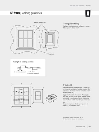 269www.roxtec.com
PRACTICAL USER GUIDELINES – WELDING
SF frame, welding guidelines
1. Fixing and buttering
The frame can be centered or fixed in a corner
of the aperture at any depth.
2. Tack weld
Keep the frame in tolerance using a clamp dur-
ing the whole tacking and welding process. Do
not remove the clamp until the frame has a tem-
perature below 50°C.
Apply a tack weld in the corners. Also apply a
tack weld as close to the center of every flange
as possible in combination frames. Adjust the
amount of tack welds depending on frame size.
Note 1
Clamps are required at all side openings and in the
middle of a x3 combination frame.
According to drawing S1001155, rev H.
For latest version please visit roxtec.com
Aperture reference line
Fixing welds
Example of welding position
Note 1
Note 1
1 7 4
3 8 2
5 6
1 4
3 2
15 mm (min clearance)
15 mm (min clearance)
 