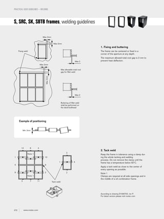 272 www.roxtec.com
S, SRC, SK, SBTB frames, welding guidelines
PRACTICAL USER GUIDELINES – WELDING
1. Fixing and buttering
The frame can be centered or fixed in a
corner of the aperture at any depth.
The maximum allowed total root gap is 2 mm to
prevent heat deflection.
2. Tack weld
Keep the frame in tolerance using a clamp dur-
ing the whole tacking and welding
process. Do not remove the clamp until the
frame has a temperature below 50°C.
Apply a tack weld as close to the center of
every opening as possible.
Note 1
Clamps are required at all side openings and in
the middle of a x3 combination frame.
Fixing weld
Max allowable total root
gap for fillet weld
Buttering of fillet weld
shall be performed on
the deck/bulkhead
Max 2
Max 2mm
Max 2mm
Max 2mm
Max2mm
Max 2
Tack weld
Note 1
Note 1
12 8 4
3 7 11
1
5
9
10
6
2
1 4
3
2
According to drawing S1000703, rev P.
For latest version please visit roxtec.com
Example of positioning
Min 3mm
 