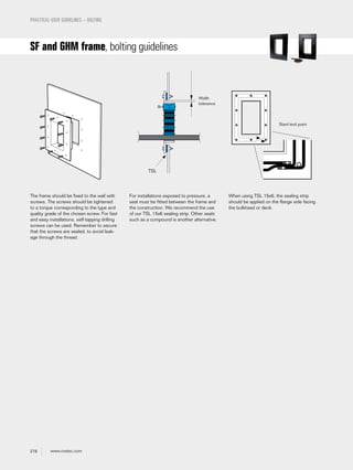 278 www.roxtec.com
PRACTICAL USER GUIDELINES – BOLTING
SF and GHM frame, bolting guidelines
For installations exposed to pressure, a
seal must be fitted between the frame and
the construction. We recommend the use
of our TSL 15x6 sealing strip. Other seals
such as a compound is another alternative.
The frame should be fixed to the wall with
screws. The screws should be tightened
to a torque corresponding to the type and
quality grade of the chosen screw. For fast
and easy installations, self-tapping drilling
screws can be used. Remember to secure
that the screws are sealed, to avoid leak-
age through the thread.
When using TSL 15x6, the sealing strip
should be applied on the flange side facing
the bulkhead or deck.
Start/end point
Width
tolerance
TSL
 