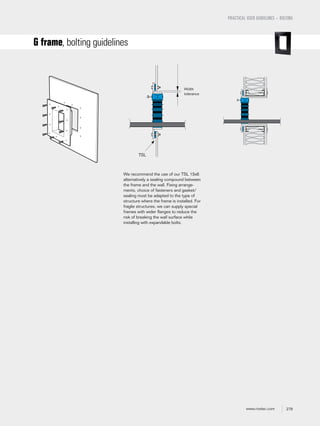 279www.roxtec.com
We recommend the use of our TSL 15x6
alternatively a sealing compound between
the frame and the wall. Fixing arrange-
ments, choice of fasteners and gasket/
sealing must be adapted to the type of
structure where the frame is installed. For
fragile structures, we can supply special
frames with wider flanges to reduce the
risk of breaking the wall surface while
installing with expandable bolts.
PRACTICAL USER GUIDELINES – BOLTING
G frame, bolting guidelines
Width
tolerance
TSL
 