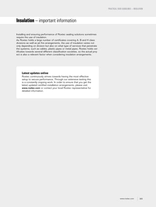 283www.roxtec.com
PRACTICAL USER GUIDELINES – INSULATION
Insulation – important information
Installing and ensuring performance of Roxtec sealing solutions sometimes
require the use of insulation.
As Roxtec holds a large number of certificates covering A, B and H class
divisions as well as jet fire arrangements, the use of insulation varies not
only depending on division but also on what type of services that penetrate
the systems, such as cables, plastic pipes or metal pipes. Roxtec holds cer-
tificates towards several different classification societies, so the actual proj-
ect is also a relevant factor when considering insulation arrangements.
Latest updates online
Roxtec continuously strives towards having the most effective
setup to secure performance. Through our extensive testing this
is a constantly ongoing work. In order to ensure that you get the
latest updated certified installation arrangements, please visit
www.roxtec.com or contact your local Roxtec representative for
detailed information.
 