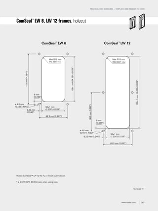 287www.roxtec.com
PRACTICAL USER GUIDELINES – TEMPLATES AND HOLECUT PATTERNS
ComSeal™
LW 6, LW 12 frames, holecut
ComSeal™
LW 12ComSeal™
LW 6
Max R10 mm
(R0.394) (4x)
ø 4.6 mm
(0.181") A(4x)* 56±1 mm
(2.205"±0.039")
68.5 mm (2.697")
109±1mm(4.291±0.039")
121mm(4.764")
6.25 mm
(0.246")
6 mm
(0.236")
* ø 5.5 (7/32"). Drill bit size when using nuts.
Max R10 mm
(R0.394") (4x)
56±1 mm
(2.205"±0.039")
68.5 mm (2.697")
169±1mm(6.653±0.039")
6.25 mm (0.246")
6 mm
(0.236")
90.5mm(3.563")
ø 4.6 mm
(0.181") A(6x)*
Roxtec ComSeal™ LW 12 ﬁts FL 21 knock-out (holecut).
Not scale 1:1
 