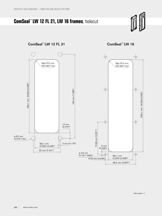 288 www.roxtec.com
PRACTICAL USER GUIDELINES – TEMPLATES AND HOLECUT PATTERNS
ComSeal™
LW 12 FL 21, LW 16 frames, holecut
ComSeal™
LW 12 FL 21 ComSeal™
LW 16
Max R10 mm
(R0.394") (4x)
56±1 mm
(2.205"±0.039")
62 mm (2.441")
169±1mm(6.653±0.039")
3 mm (0.118")
12 mm
(0.472")
193mm(7.598")
ø 9.5 mm
(0.374") (4x)
Max R10 mm
(R0.394") (4x)
56±1 mm
(2.205"±0.039")
68.5 mm (2.697")
209±1mm(8.228±0.039")
6 mm
(0.236")
6.25 mm (0.246")
73.68mm(2.901")
ø 4.6 mm
(0.181") A(8x)*
Not scale 1:1
 