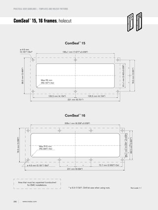 290 www.roxtec.com
PRACTICAL USER GUIDELINES – TEMPLATES AND HOLECUT PATTERNS
* ø 5.5 (7/32"). Drill bit size when using nuts.
ComSeal™
15
ComSeal™
16
ComSeal™
15, 16 frames, holecut
Not scale 1:1
61±1mm(2.402±0.039")
78.5mm(3.091")
88.5mm(3.484")
ø 4.6 mm
(0.181") (6x)*
Max R5 mm
(R0.197") (4x)
195±1 mm (7.677"±0.039")
105.5 mm (4.154")105.5 mm (4.154")
221 mm (8.701")
==
68.5mm(2.697")
78.5mm(3.090")
Max R10 mm
(R0.394") (4x)
56±1mm(2.205"±0.039")
209±1 mm (8.228"±0.039")
231 mm (9.094")
73.7 mm (2.902") (3x)ø 4.6 mm (0.181") (8x)*
==
==
Area that must be unpainted (conductive)
for EMC installations.
 