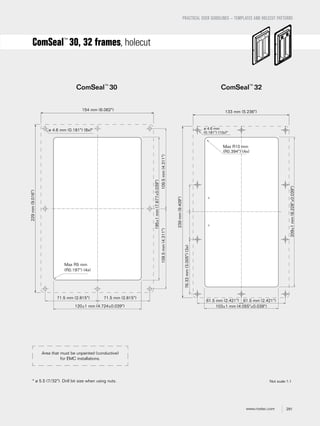 291www.roxtec.com
PRACTICAL USER GUIDELINES – TEMPLATES AND HOLECUT PATTERNS
ComSeal™
30, 32 frames, holecut
Not scale 1:1
ComSeal™
30 ComSeal™
32
* ø 5.5 (7/32"). Drill bit size when using nuts.
Area that must be unpainted (conductive)
for EMC installations.
109.5mm(4.311")109.5mm(4.311")
195±1mm(7.677±0.039")
229mm(9.016")
ø 4.6 mm (0.181") (8x)*
154 mm (6.062")
Max R5 mm
(R0.197") (4x)
120±1 mm (4.724±0.039")
71.5 mm (2.815")71.5 mm (2.815")
Max R10 mm
(R0.394") (4x)
61.5 mm (2.421") 61.5 mm (2.421")
103±1 mm (4.055"±0.039")
209±1mm(8.228"±0.039")
76.33mm(3.005")(3x)
239mm(9.409")
133 mm (5.236")
ø 4.6 mm
(0.181") (10x)*
==
 