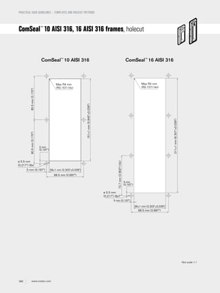292 www.roxtec.com
PRACTICAL USER GUIDELINES – TEMPLATES AND HOLECUT PATTERNS
ComSeal™
10 AISI 316 ComSeal™
16 AISI 316
Max R4 mm
(R0.157) (4x)
ø 5.5 mm
(0.217") (6x)
58±1 mm (2.303"±0.039")
5 mm
(0.197")
68.5 mm (2.697")
151±1mm(5.945"±0.039")
80.5mm(3.170")80.5mm(3.170")
5 mm (0.197")
Max R4 mm
(R0.157) (4x)
ø 5.5 mm
(0.217") (8x)*
58±1 mm (2.303"±0.039")
5 mm
(0.197")
5 mm (0.197")
68.5 mm (2.697")
211±1mm(8.307"±0.039")
73.7mm(2.902")(3x)
ComSeal™
10 AISI 316, 16 AISI 316 frames, holecut
Not scale 1:1
 