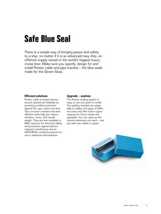 3www.roxtec.com
Efficient solutions
Roxtec cable and pipe transits
ensure operational reliability by
providing certified protection
against fire, gas, water and dust.
The corrosion resistant and area
efficient seals help you reduce
vibration, noise, and overall
weight. They are also available in
EMC versions for electrical safety
and protection against electro-
magnetic interference and as
ATEX/IECEx certified products for
use in explosive atmospheres.
Upgrade – anytime
The Roxtec sealing system is
easy to use and quick to install.
The sealing modules are adapt-
able to cables and pipes of differ-
ent sizes and offer built-in spare
capacity for future needs and
upgrades. You can open up the
transits whenever you want – and
just add new cables or pipes.
Safe Blue Seal
There is a simple way of bringing peace and safety
to a ship, no matter if it is an advanced navy ship, an
offshore supply vessel or the world’s biggest luxury
cruise liner. Make sure you specify, design for and
install Roxtec cable and pipe transits – the blue seals
made for the Seven Seas.
 