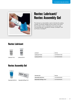 37www.roxtec.com
THE ROXTEC SEALING SYSTEM
The lubricant is natural tallow used to lubricate the sealing
modules, the Roxtec Wedge and the inside of the frame.
This provides correct compression and a secure seal.
The assembly gel is intended for Roxtec ComSeal™ LW
and Roxtec ComSeal™.
Roxtec Lubricant/
Roxtec Assembly Gel
Roxtec Lubricant
Lubricant 10 ml Lubricant 25 ml
Assembly Gel 30 ml Assembly Gel Bag 10 ml
Roxtec Assembly Gel
Lubricant Art. No
Lubricant 10 ml ALT0000001000
Lubricant 25 ml ALT0000003000
Assembly Gel Art. No
Assembly Gel 30 ml ALT0000004000
Assembly Gel Bag 10 ml ALT0000005000
 