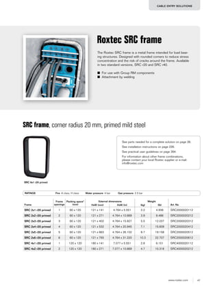 47www.roxtec.com
CABLE ENTRY SOLUTIONS
The Roxtec SRC frame is a metal frame intended for load bear-
ing structures. Designed with rounded corners to reduce stress
concentration and the risk of cracks around the frame. Available
in two standard versions, SRC r20 and SRC r40.
■ For use with Group RM components
■ Attachment by welding
Roxtec SRC frame
Frame
Frame
openings
Packing space*
(mm)
External dimensions Weight
Art. NoHxW (mm) HxW (in) (kg) (lb)
SRC 2x1 r20 primed 1 60 x 120 121 x 141 4.764 x 5.551 2.2 4.938 SRC2000020112
SRC 2x2 r20 primed 2 60 x 120 121 x 271 4.764 x 10.669 3.9 8.488 SRC2000020212
SRC 2x3 r20 primed 3 60 x 120 121 x 402 4.764 x 15.827 5.5 12.037 SRC2000020312
SRC 2x4 r20 primed 4 60 x 120 121 x 532 4.764 x 20.945 7.1 15.609 SRC2000020412
SRC 2x5 r20 primed 5 60 x 120 121 x 663 4.764 x 26.102 8.7 19.158 SRC2000020512
SRC 2x6 r20 primed 6 60 x 120 121 x 793 4.764 x 31.220 10.3 22.707 SRC2000020612
SRC 4x1 r20 primed 1 120 x 120 180 x 141 7.077 x 5.551 2.8 6.151 SRC4000020112
SRC 4x2 r20 primed 2 120 x 120 180 x 271 7.077 x 10.669 4.7 10.318 SRC4000020212
SRC frame, corner radius 20 mm, primed mild steel
RATINGS Fire: A class, H class Water pressure: 4 bar Gas pressure: 2.5 bar
SRC 6x1 r20 primed
See parts needed for a complete solution on page 26.
See installation instructions on page 226.
See practical user guidelines on page 264.
For information about other frame combinations,
please contact your local Roxtec supplier or e-mail:
info@roxtec.com
 