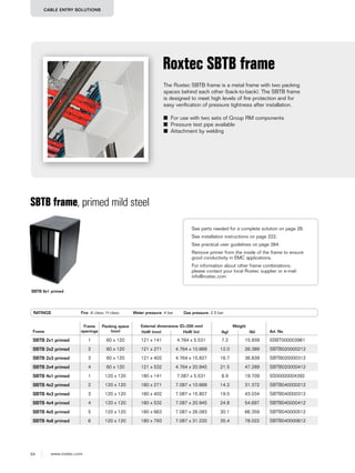 54 www.roxtec.com
CABLE ENTRY SOLUTIONS
The Roxtec SBTB frame is a metal frame with two packing
spaces behind each other (back-to-back). The SBTB frame
is designed to meet high levels of fire protection and for
easy verification of pressure tightness after installation.
■ For use with two sets of Group RM components
■ Pressure test pipe available
■ Attachment by welding
Roxtec SBTB frame
SBTB frame, primed mild steel
RATINGS Fire: A class, H class Water pressure: 4 bar Gas pressure: 2.5 bar
Frame
Frame
openings
Packing space
(mm)
External dimensions (D=200 mm) Weight
Art. NoHxW (mm) HxW (in) (kg) (lb)
SBTB 2x1 primed 1 60 x 120 121 x 141 4.764 x 5.531 7.2 15.939 5SBT000003961
SBTB 2x2 primed 2 60 x 120 121 x 271 4.764 x 10.669 12.0 26.389 SBTB020000212
SBTB 2x3 primed 3 60 x 120 121 x 402 4.764 x 15.827 16.7 36.839 SBTB020000312
SBTB 2x4 primed 4 60 x 120 121 x 532 4.764 x 20.945 21.5 47.289 SBTB020000412
SBTB 4x1 primed 1 120 x 120 180 x 141 7.087 x 5.531 8.9 19.709 5S00000004392
SBTB 4x2 primed 2 120 x 120 180 x 271 7.087 x 10.669 14.2 31.372 SBTB040000212
SBTB 4x3 primed 3 120 x 120 180 x 402 7.087 x 15.807 19.5 43.034 SBTB040000312
SBTB 4x4 primed 4 120 x 120 180 x 532 7.087 x 20.945 24.8 54.697 SBTB040000412
SBTB 4x5 primed 5 120 x 120 180 x 663 7.087 x 26.083 30.1 66.359 SBTB040000512
SBTB 4x6 primed 6 120 x 120 180 x 793 7.087 x 31.220 35.4 78.022 SBTB040000612
SBTB 6x1 primed
See parts needed for a complete solution on page 26.
See installation instructions on page 222.
See practical user guidelines on page 264.
Remove primer from the inside of the frame to ensure
good conductivity in EMC applications.
For information about other frame combinations,
please contact your local Roxtec supplier or e-mail:
info@roxtec.com
 