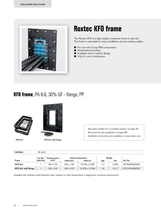 94 www.roxtec.com
ENCLOSURE SOLUTIONS
The Roxtec KFO is a light-weight composite frame in size 6x1.
The frame is openable for easy installation around existing cables.
■ For use with Group RM components
■ Attachment by bolting
■ Available with or without flange
■ Only for use in enclosures
Roxtec KFO frame
KFO frame, PA 6.6, 30% GF - flange, PP
KFO 6x1 KFO 6x1 with flange
RATINGS IP: 66/67
Frame
For No.
openings
Packing space
(mm)
External dimensions Weight
Art. NoHxW (mm) HxW (in) (kg) (lb)
KFO 6x1 1 180 x 120 260 x 159 10.236 x 6.260 1.0 2.094 KFO0000060059
KFO 6x1 with ﬂange 1 180 x 120 420 x 319 16.535 x 12.559 1.6 3.417 KFO1000060059
Available with stainless steel fasteners upon request to meet requirements in aggressive corrosive environments.
See parts needed for a complete solution on page 26.
See practical user guidelines on page 264.
Installation instructions are available on www.roxtec.com
 