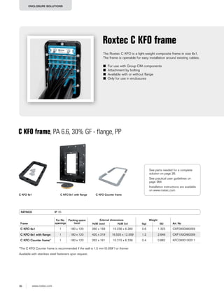 96 www.roxtec.com
ENCLOSURE SOLUTIONS
The Roxtec C KFO is a light-weight composite frame in size 6x1.
The frame is openable for easy installation around existing cables.
■ For use with Group CM components
■ Attachment by bolting
■ Available with or without flange
■ Only for use in enclosures
Roxtec C KFO frame
C KFO frame, PA 6.6, 30% GF - flange, PP
RATINGS IP: 55
Frame
For No.
openings
Packing space
(mm)
External dimensions Weight
Art. NoHxW (mm) HxW (in) (kg) (lb)
C KFO 6x1 1 180 x 120 260 x 159 10.236 x 6.260 0.6 1.323 CKF0000060059
C KFO 6x1 with ﬂange 1 180 x 120 420 x 319 16.535 x 12.559 1.2 2.646 CKF1000060059
C KFO Counter frame* 1 180 x 120 262 x 161 10.315 x 6.338 0.4 0.882 KFC0000100011
Available with stainless steel fasteners upon request.
C KFO 6x1 C KFO 6x1 with flange C KFO Counter frame
*The C KFO Counter frame is recommended if the wall is 1.5 mm (0.059’’) or thinner.
See parts needed for a complete
solution on page 26.
See practical user guidelines on
page 264.
Installation instructions are available
on www.roxtec.com
 