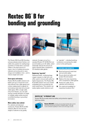 12 www.roxtec.com
The Roxtec BG B and BG (bonding
and grounding) product family is our
cable entry system for sealing large
quantities of metal clad or armored
cables in the least amount of
space. Use it in building structures,
cabinets and enclosures to save
design and installation time – and to
reduce weight and costs!
Save space and money
Roxtec BG B and BG solutions are
lighter and up to 70 percent more
area efficient than cable glands and
a direct replacement to glands for
terminating metal clad and armored
cable types. With a single cable
entry from Roxtec, you can seal
varying outside diameters of single
or multiple cables while ensuring
a certified bonding or grounding
termination.
More cables, less cabinet
For cabinets and electrical
enclosures, Roxtec BG B and BG
solutions allow for the size and
weight of cabinets to be greatly
Roxtec BG
™
B for
bonding and grounding
reduced. A single cut-out for a
standard Roxtec CF 32 BG B kit can
accommodate up to 32 cables, which
drastically reduces the amount of
space required when compared to
32 individual cable glands.
Replacing “pig-tails”
Flattened braids, combining large
copper masses in a flat form, are
often used to ensure earth paths for
higher frequencies. The Roxtec BG
B and BG solution has such a braid
embedded and surrounded by the
solid metal frame. This solution can
easily replace weak solutions such
as “pig-tails” – individual earthing
conductors connecting the cable
armor to the earthing bar.
FEATURES AND BENEFITS
■ Bond and ground metal clad
and armored cables
■ Ensure electrical safety and
protect life and assets
■ Reduce the area required by
70% compared to cable glands
■ Perfect for walls, floors,
cabinets and enclosures
■ Fire rated and available for
hazardous locations (Ex)
ROXTEC BG™ B PRODUCT LINE
Roxtec BG B provides electrical safety and protection against
lightning strikes.
Roxtec BGB/BG (bonding and grounding) handles high currents
and bonds and grounds armored or shielded cables. It has high
current withstand capability for short-circuit and surge currents.
 