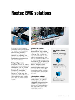 13www.roxtec.com
Roxtec EMC solutions
Ensuring EMC, electromagnetic
compatibility, is a two way challenge.
You must limit the effects of EMI,
electromagnetic interference,
entering the enclosure, while
minimizing the potential for EMI
generated within the enclosure from
escaping and causing interference
with nearby electronics.
Multiple risk prevention
Roxtec EMC solutions can perform
multiple risk prevention functions at
the same time. They can combine
protection against disturbances
from technical systems with
protection against risk factors
such as fire, smoke, water, gas,
explosion and vibration. So why use
many components, labor time and
space when one Roxtec system is
enough?
Increased EMI exposure
Electromagnetic disturbances travel
either conducted along a metallic
object or propagate through air. The
conductive armor in a cable can
carry unwanted signals and cause
interference in a system far away
from the original source. It is crucial
for designers, engineers and owners
to consider the risk of EMI exposure
and to include EMC into the initial
electrical design for cabinets,
enclosures, and terminal and
junction termination boxes. Roxtec
seals support best practice EMI
protection principles by providing a
single entry and by integrating the
earth path.
Electromagnetic shielding
Roxtec also provides solutions for
cables going in or out of electro-
magnetically sealed enclosures.
The seals are tested to a minimum
of 18GHz to prove the shielding
effectiveness. Transfer impedance
from cable shield to frame is also
measured up to 30MHz.
ROXTEC EMC PRODUCT
LINES
Roxtec EMC solutions pro-
vide protection against EMI.
Roxtec ES provides electro-
magnetic shielding. It blocks and
diverts high frequency radiated and
conducted EMI and electromagnetic
pulses, EMP.
Roxtec PE provides protection
against conducted EMI carried by
cable screens or metal pipes.
 