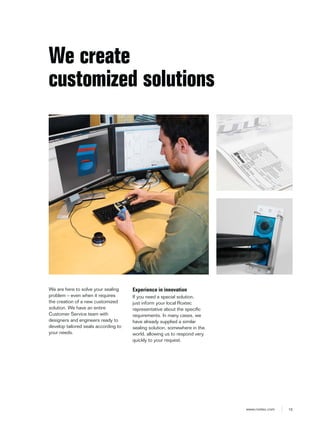 15www.roxtec.com
We are here to solve your sealing
problem – even when it requires
the creation of a new customized
solution. We have an entire
Customer Service team with
designers and engineers ready to
develop tailored seals according to
your needs.
We create
customized solutions
Experience in innovation
If you need a special solution,
just inform your local Roxtec
representative about the specific
requirements. In many cases, we
have already supplied a similar
sealing solution, somewhere in the
world, allowing us to respond very
quickly to your request.
 