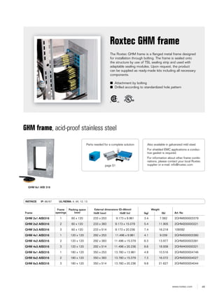 49www.roxtec.com
The Roxtec GHM frame is a flanged metal frame designed
for installation through bolting. The frame is sealed onto
the structure by use of TSL sealing strip and used with
adaptable sealing modules. Upon request, the product
can be supplied as ready-made kits including all necessary
components.
■ Attachment by bolting
■ Drilled according to standardized hole pattern
Roxtec GHM frame
GHM frame, acid-proof stainless steel
RATINGS IP: 66/67 UL/NEMA: 4, 4X, 12, 13
Frame
Frame
openings
Packing space
(mm)
External dimensions (D=60mm) Weight
Art. NoHxW (mm) HxW (in) (kg) (lb)
GHM 2x1 AISI316 1 60 x 120 233 x 253 9.173 x 9.961 3.4 7.562 2GHM000003379
GHM 2x2 AISI316 2 60 x 120 233 x 383 9.173 x 15.079 5.4 11.905 2GHM200000221
GHM 2x3 AISI316 3 60 x 120 233 x 514 9.173 x 20.236 7.4 16.218 109392
GHM 4x1 AISI316 1 120 x 120 292 x 253 11.496 x 9.961 4.1 9.039 2GHM000003380
GHM 4x2 AISI316 2 120 x 120 292 x 383 11.496 x 15.079 6.3 13.977 2GHM000003381
GHM 4x3 AISI316 3 120 x 120 292 x 514 11.496 x 20.236 8.6 18.938 2GHM400000321
GHM 6x1 AISI316 1 180 x 120 350 x 253 13.780 x 13.961 4.8 10.516 2GHM000004746
GHM 6x2 AISI316 2 180 x 120 350 x 383 13.780 x 15.079 7.3 16.072 2GHM000004027
GHM 6x3 AISI316 3 180 x 120 350 x 514 13.780 x 20.236 9.8 21.627 2GHM000004044
GHM 6x1 AISI 316
Also available in galvanized mild steel.
For shielded EMC applications a conduc-
tive gasket is required.
For information about other frame combi-
nations, please contact your local Roxtec
supplier or e-mail: info@roxtec.com
Parts needed for a complete solution
page 51
 