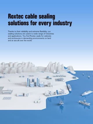 8 www.roxtec.com
Roxtec cable sealing
solutions for every industry
Thanks to their reliability and extreme flexibility, our
sealing solutions are used in a wide range of industries
and applications. You find Roxtec seals for cabinets
and enclosures in demanding environments on land
and at sea all over the world.
 