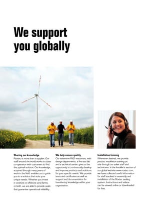 We support
you globally

Sharing our knowledge

We help ensure quality

Installation training

Roxtec is more than a supplier. Our
staff around the world works in close
co-operation with customers to find
the optimal solution. Our knowledge,
acquired through many years of
work in the field, enables us to guide
you to a solution that suits your
unique needs. Whether you invest
in onshore or offshore wind farms,
or both, we are able to provide seals
that guarantee operational reliability.

Our extensive R&D resources, with
design departments, a fire test lab
and a technical center, give us the
opportunity to continuously develop
and improve products and solutions
for your specific needs. We provide
tests and certificates as well as
support and documentation for
transferring knowledge within your
organization.

Whenever desired, we provide
product installation training on
site through our sales staff and
technicians. In the Installer’s section of
our global website www.roxtec.com,
we have collected useful information
for staff involved in assembly and
installation of the Roxtec sealing
system. Instructions and videos
can be viewed online or downloaded
for free.

 