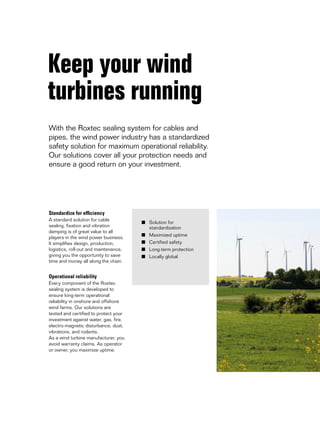 Keep your wind
turbines running
With the Roxtec sealing system for cables and
pipes, the wind power industry has a standardized
safety solution for maximum operational reliability.
Our solutions cover all your protection needs and
ensure a good return on your investment.

Standardize for efficiency
A standard solution for cable
sealing, fixation and vibration
damping is of great value to all
players in the wind power business.
It simplifies design, production,
logistics, roll-out and maintenance,
giving you the opportunity to save
time and money all along the chain.

Operational reliability
Every component of the Roxtec
sealing system is developed to
ensure long-term operational
reliability in onshore and offshore
wind farms. Our solutions are
tested and certified to protect your
investment against water, gas, fire,
electro-magnetic disturbance, dust,
vibrations, and rodents.
As a wind turbine manufacturer, you
avoid warranty claims. As operator
or owner, you maximize uptime.

■	 Solution for
	standardization
■	 Maximized uptime
■	 Certified safety
■	 Long-term protection
■	 Locally global

 