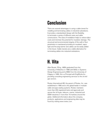 Conclusion
There are several advantages to using a cable transit for
installing and terminating cables in industrial substations.
It provides a standardized design with the flexibility
to terminate a variety of different sizes and cable
constructions. The ease of installation helps to reduce labor
costs and minimize the potential for insulation damage. The
structural and environmental integrity of the wall or floor
penetration is maintained providing an insulated, vapor-
tight and fire-stop barrier and cables can be easily added
in the future. Cable transits are a viable alternative for
terminating cables into industrial substations.
H. Vita
Allan Bozek, P.Eng., MBA graduated from the
University of Waterloo in 1986 with BASc in Systems
Design Engineering and a MBA from the University of
Calgary in 1999. He is a Principal with EngWorks Inc.,
providing consulting engineering services to the oil and
gas sectors.
Roxtec International AB, the parent of Roxtec, Inc. was
established in 1990 and is the global leader in modular
cable and pipe sealing systems. Roxtec maintains
more than 250 registered tests and approvals and
serves the oil & gas, telecom, marine, industrial and
OEM industries in more than 70 markets around the
globe. Additional information about the company,
products, applications and engineering data may be
found by visiting www.roxtec.com.
 