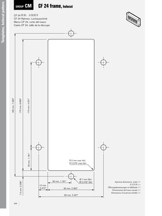 CM

CF 24 frame, holecut

7.5 mm, 0.295"

110 mm, 4.331"
30 mm, 1.181"

170 mm, 6.693"

CF 24
CF 24 Rahmen, Lochausschnitt
Marco CF 24, corte del hueco
Cadre CF 24, taille de la découpe

185 mm, 7.283"

Templates, holecut pattern

GROUP

244

R 2 mm max (4x)
R 0.079" max (4x)

30 mm, 1.181"
12 mm,
0.472"

60 mm, 2.362"
84 mm, 3.307"

Ø 7 mm (6x),
Ø 0.276" (6x)

Aperture dimensions scale 1:1
1:1
Öffnungsabmessungen im Maßstab 1:1
Dimensiones del hueco escala 1:1
Dimensions d’ouverture échelle 1:1 

 