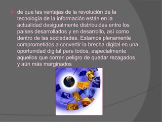 de que las ventajas de la revolución de la tecnología de la información están en la actualidad desigualmente distribuidas entre los países desarrollados y en desarrollo, así como dentro de las sociedades. Estamos plenamente comprometidos a convertir la brecha digital en una oportunidad digital para todos, especialmente aquellos que corren peligro de quedar rezagados y aún más marginados 