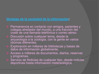 Ventajas de la sociedad de la información: Permanencia en contacto con amigos, parientes y colegas alrededor del mundo, a una fracción del coste de una llamada telefónica o correo aéreo.Discusión sobre cualquier tema, desde la arqueología a la zoología, con la gente en varios idiomas diferentes.Exploración en millares de bibliotecas y bases de datos de información globalmente.Acceso a millares de documentos, diarios, reservas y programas.Servicio de Noticias de cualquier tipo, desde noticias deportivas hasta información metereológica.
