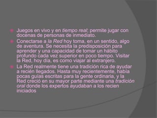 Juegos en vivo y en tiempo real; permite jugar con docenas de personas de inmediato.Conectarse a la Red hoy toma, en un sentido, algo de aventura. Se necesita la predisposición para aprender y una capacidad de tomar un hábito profundo cada vez superior en poco tiempo. Visitar la Red, hoy día, es como viajar al extranjero.La Red realmente tiene una tradición rica de ayudar a recién llegados. Hasta muy recientemente, había pocas guías escritas para la gente ordinaria, y la Red creció en su mayor parte mediante una tradición oral donde los expertos ayudaban a los recien iniciados