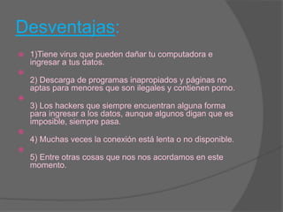 Desventajas:1)Tiene virus que pueden dañar tu computadora e ingresar a tus datos. 2) Descarga de programas inapropiados y páginas no aptas para menores que son ilegales y contienen porno. 3) Los hackers que siempre encuentran alguna forma para ingresar a los datos, aunque algunos digan que es imposible, siempre pasa. 4) Muchas veces la conexión está lenta o no disponible. 5) Entre otras cosas que nos nos acordamos en este momento. 