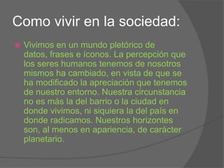 Como vivir en la sociedad:Vivimos en un mundo pletórico de datos, frases e íconos. La percepción que los seres humanos tenemos de nosotros mismos ha cambiado, en vista de que se ha modificado la apreciación que tenemos de nuestro entorno. Nuestra circunstancia no es más la del barrio o la ciudad en donde vivimos, ni siquiera la del país en donde radicamos. Nuestros horizontes son, al menos en apariencia, de carácter planetario.