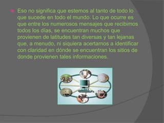 Eso no significa que estemos al tanto de todo lo que sucede en todo el mundo. Lo que ocurre es que entre los numerosos mensajes que recibimos todos los días, se encuentran muchos que provienen de latitudes tan diversas y tan lejanas que, a menudo, ni siquiera acertamos a identificar con claridad en dónde se encuentran los sitios de donde provienen tales informaciones. 